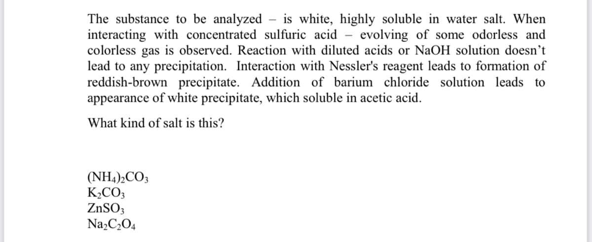 The substance to be analyzed
interacting with concentrated sulfuric acid – evolving of some odorless and
colorless gas is observed. Reaction with diluted acids or NaOH solution doesn’t
lead to any precipitation. Interaction with Nessler's reagent leads to formation of
reddish-brown precipitate. Addition of barium chloride solution leads to
appearance of white precipitate, which soluble in acetic acid.
is white, highly soluble in water salt. When
What kind of salt is this?
(NH4),CO3
K,CO3
ZnSO3
Na,C2O4
