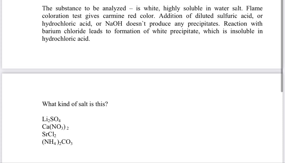 The substance to be analyzed
coloration test gives carmine red color. Addition of diluted sulfuric acid, or
hydrochloric acid, or NaOH doesn't produce any precipitates. Reaction with
barium chloride leads to formation of white precipitate, which is insoluble in
hydrochloric acid.
is white, highly soluble in water salt. Flame
What kind of salt is this?
Li,SO4
Ca(NO3) 2
SrCl2
(NH4 ),CO3
