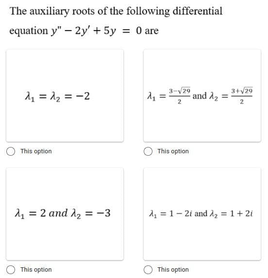 The auxiliary roots of the following differential
equation y" – 2y' + 5y = 0 are
2, = 12 = -2
1, =
3-V29
and A2
3+V29
2
This option
This option
= 2 and A2 = -3
14 = 1- 2i and A2 = 1+ 2i
This option
This option
