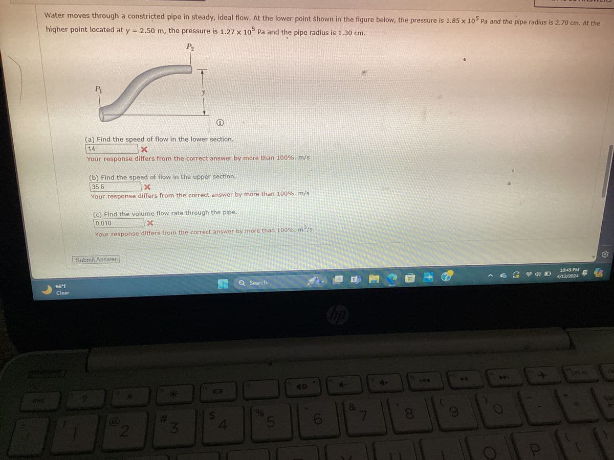 Water moves through a constricted pipe in steady, ideal flow. At the lower point shown in the figure below, the pressure is 1.85 x 105 Pa and the pipe radius is 2.70 cm. At the
higher point located at y = 2.50 m, the pressure is 1.27 x 105 Pa and the pipe radius is 1.30 cm.
P₂
66°F
Clear
P₁
(a) Find the speed of flow in the lower section.
14
X
Your response differs from the correct answer by more than 100%. m/s
(b) Find the speed of flow in the upper section.
35.6
X
Your response differs from the correct answer by more than 100%. m/s
(c) Find the volume flow rate through the pipe.
0.010
m³/s
Your response differs from the correct answer by more than 100%. m
Submit Answer
*
2
#
Search
%
3
5
6
hp
+
144
&
7
8
9
回
10:45 PM
4/12/2024
PRE
pri sc