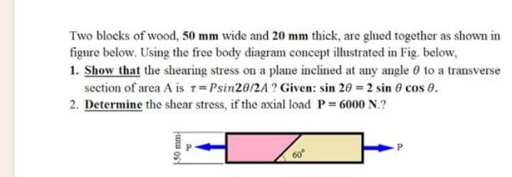 Two blocks of wood, 50 mm wide and 20 mm thick, are glued together as shown in
figure below. Using the free body diagram concept illustrated in Fig. below,
1. Show that the shearing stress on a plane inclined at any angle 0 to a transverse
section of area A is T=Psin20/2A? Given: sin 20 = 2 sin 0 cos 0.
2. Determine the shear stress, if the axial load P = 6000 N.?
funu ost
P