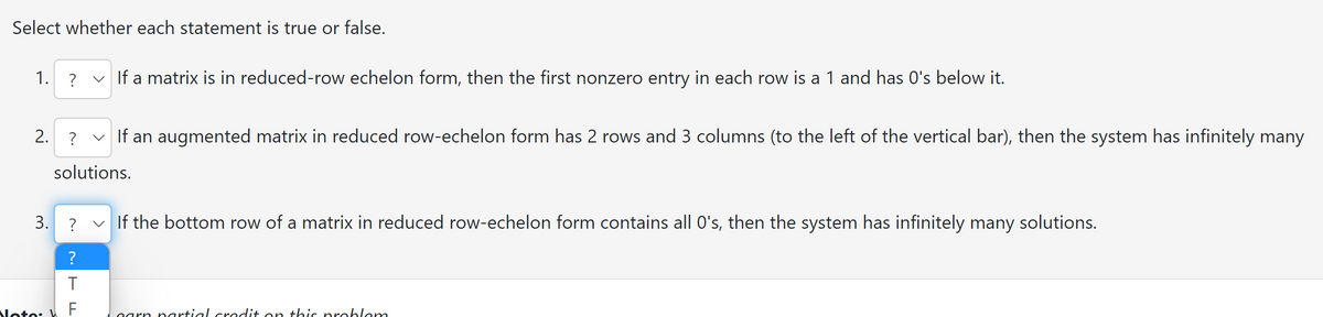 Select whether each statement is true or false.
1. ? ✓ If a matrix is in reduced-row echelon form, then the first nonzero entry in each row is a 1 and has 0's below it.
2. ? ✓ If an augmented matrix in reduced row-echelon form has 2 rows and 3 columns (to the left of the vertical bar), then the system has infinitely many
solutions.
3.
? ✓ If the bottom row of a matrix in reduced row-echelon form contains all O's, then the system has infinitely many solutions.
Noto: W
?
T
F
garn partial cradit on this problem