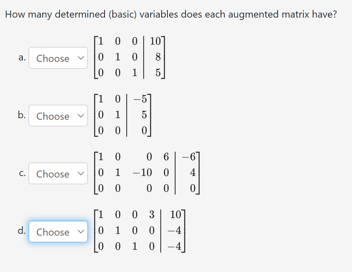 How many determined (basic) variables does each augmented matrix have?
[1 0
0 10]
8
a.
Choose
b. Choose
C.
Choose
d. Choose
0 1 0
0 0 1
1
0
0 1
0 0
1 0
0 1
0 0
5
06
-10 0
00
1
0 1
001
0 0 3 10
0 0
-4
0
-6
4
0