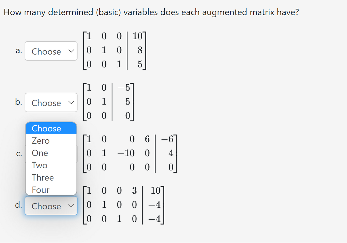 How many determined (basic) variables does each augmented matrix have?
0 0 10
a. Choose
b. Choose ✓
Choose
Zero
One
Two
Three
Four
d. Choose
C.
1
0 1 0
0
0 1
[1 0
0 1 5
0 0
[1 0
0 1
00
5
0 6
-10 0
0 0
[1 0
0 3 10]
0 1
00
-4
0 0 1 0
0