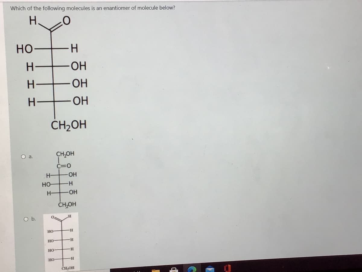 Which of the following molecules is an enantiomer of molecule below?
H.
но
H.
HO-
H-
HO-
OH
ČH2OH
O a.
CH,OH
Č=0
H-
OH
но-
H-
-HO-
ČHOH
Ob.
Но
H-
но
но
но
-H-
CH-OH
