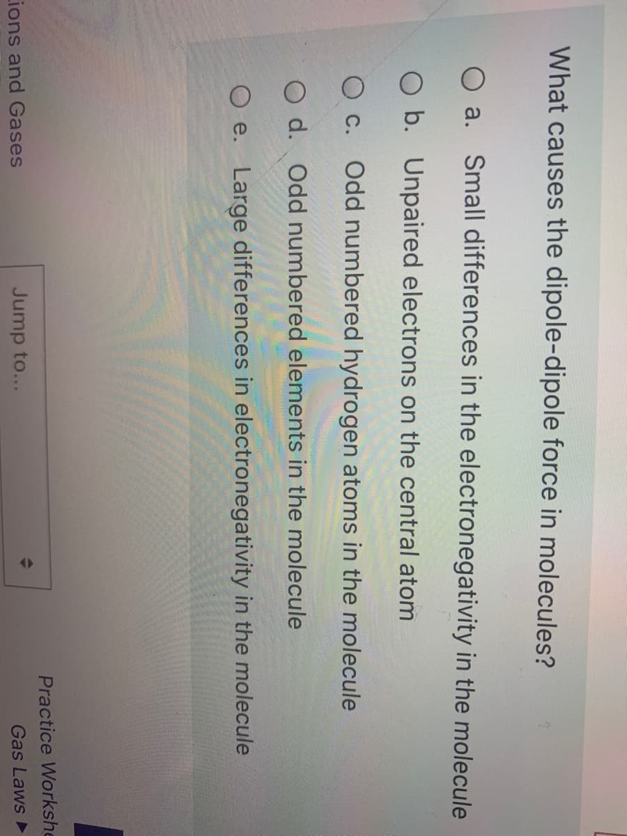 What causes the dipole-dipole force in molecules?
O a. Small differences in the electronegativity in the molecule
O b. Unpaired electrons on the central atom
O c. Odd numbered hydrogen atoms in the molecule
O d. Odd numbered elements in the molecule
O e. Large differences in electronegativity in the molecule
Practice Workshe
ions and Gases
Jump to...
Gas Laws
