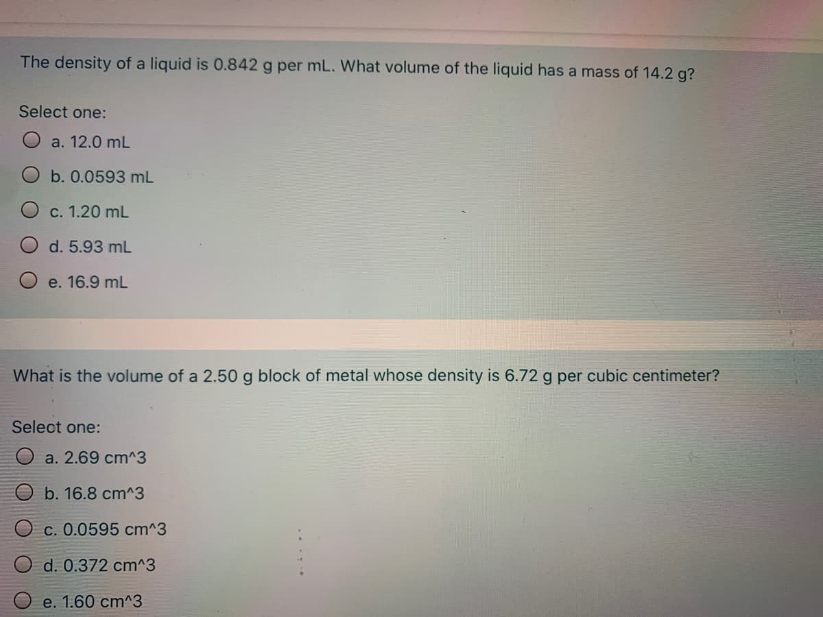 The density of a liquid is 0.842 g per mL. What volume of the liquid has a mass of 14.2 g?
Select one:
a. 12.0 mL
b. 0.0593 mL
С. 1.20 mL
d. 5.93 mL
e. 16.9 mL
What is the volume of a 2.50 g block of metal whose density is 6.72 g per cubic centimeter?
Select one:
O a. 2.69 cm^3
O b. 16.8 cm^3
O c. 0.0595 cm^3
d. 0.372 cm^3
e. 1.60 cт^3
