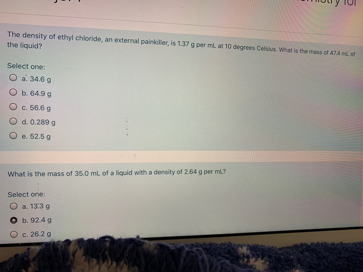 The density of ethyl chloride, an external painkiller, is 1.37 g per mL at 10 degrees Celsius. What is the mass of 47.4 mL of
the liquid?
Select one:
a. 34.6 g
b. 64.9 g
c. 56.6 g
d. 0.289 g
e. 52.5 g
What is the mass of 35.0 mL of a liquid with a density of 2.64 g per mL?
Select one:
a. 13.3 g
b. 92.4 g
с. 26.2 g
