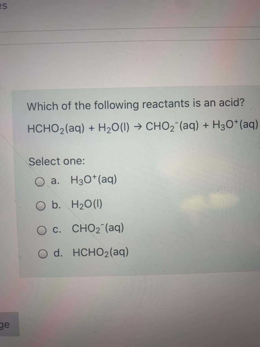 es
Which of the following reactants is an acid?
HCHO2(aq) + H20(1) → CHO2¯(aq) + H3O*(aq)
Select one:
O a. H30*(aq)
O b. H20(1)
O c. CHO2 (aq)
O d. HCHO2(aq)
ge
