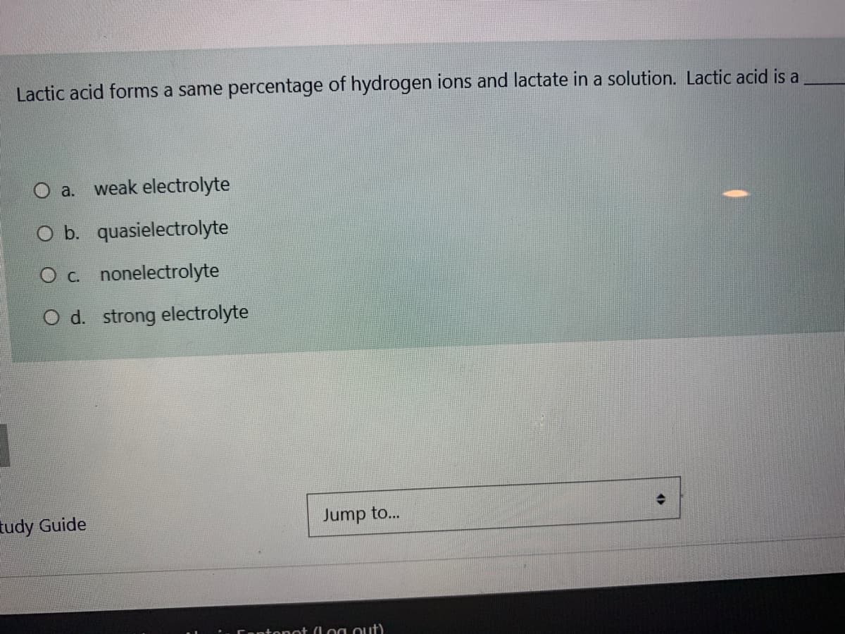 Lactic acid forms a same percentage of hydrogen ions and lactate in a solution. Lactic acid is a
O a. weak electrolyte
O b. quasielectrolyte
O c. nonelectrolyte
O d. strong electrolyte
tudy Guide
Jump to...
Contonot (Log out)
