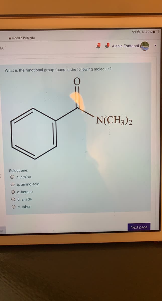 e OL 40% O
A moodle.lsua.edu
Alanie Fontenot
JA
What is the functional group found in the following molecule?
N(CH3)2
Select one:
O a. amine
O b. amino acid
O c. ketone
O d. amide
O e. ether
Next page
e
