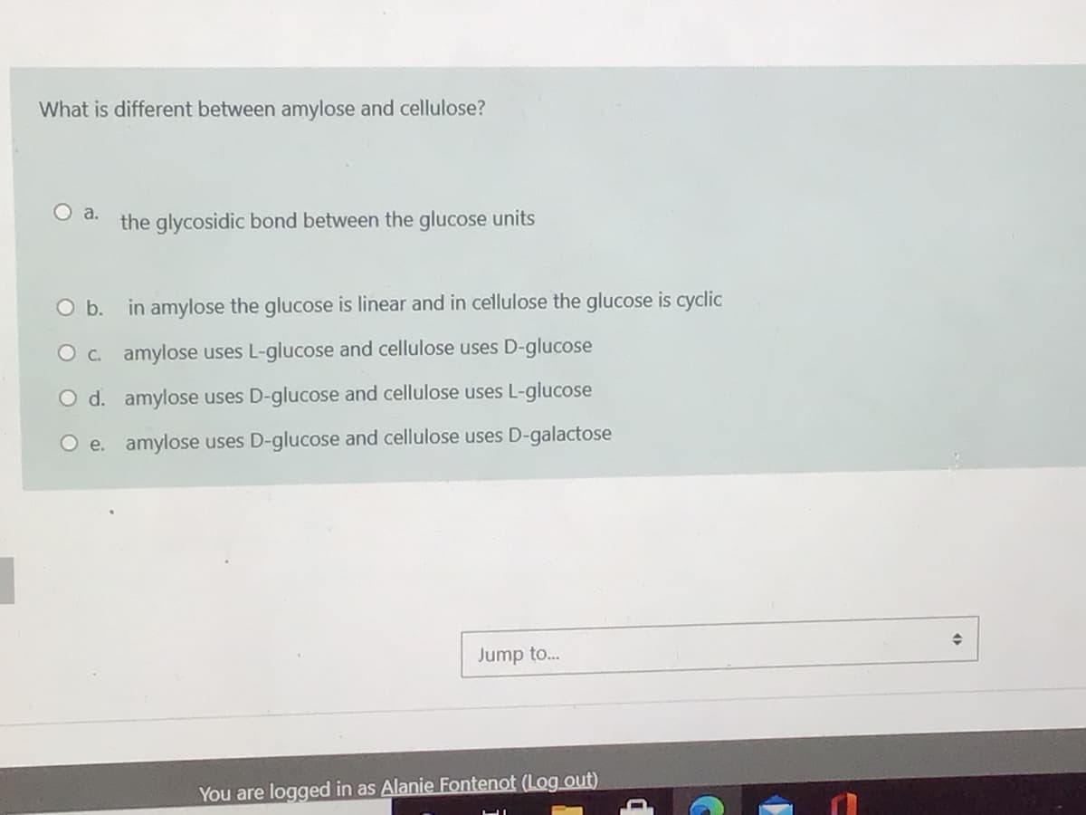 What is different between amylose and cellulose?
Oa.
the glycosidic bond between the glucose units
O b. in amylose the glucose is linear and in cellulose the glucose is cyclic
O c. amylose uses L-glucose and cellulose uses D-glucose
O d. amylose uses D-glucose and cellulose uses L-glucose
O e. amylose uses D-glucose and cellulose uses D-galactose
Jump to.
You are logged in as Alanie Fontenot (Log out)
