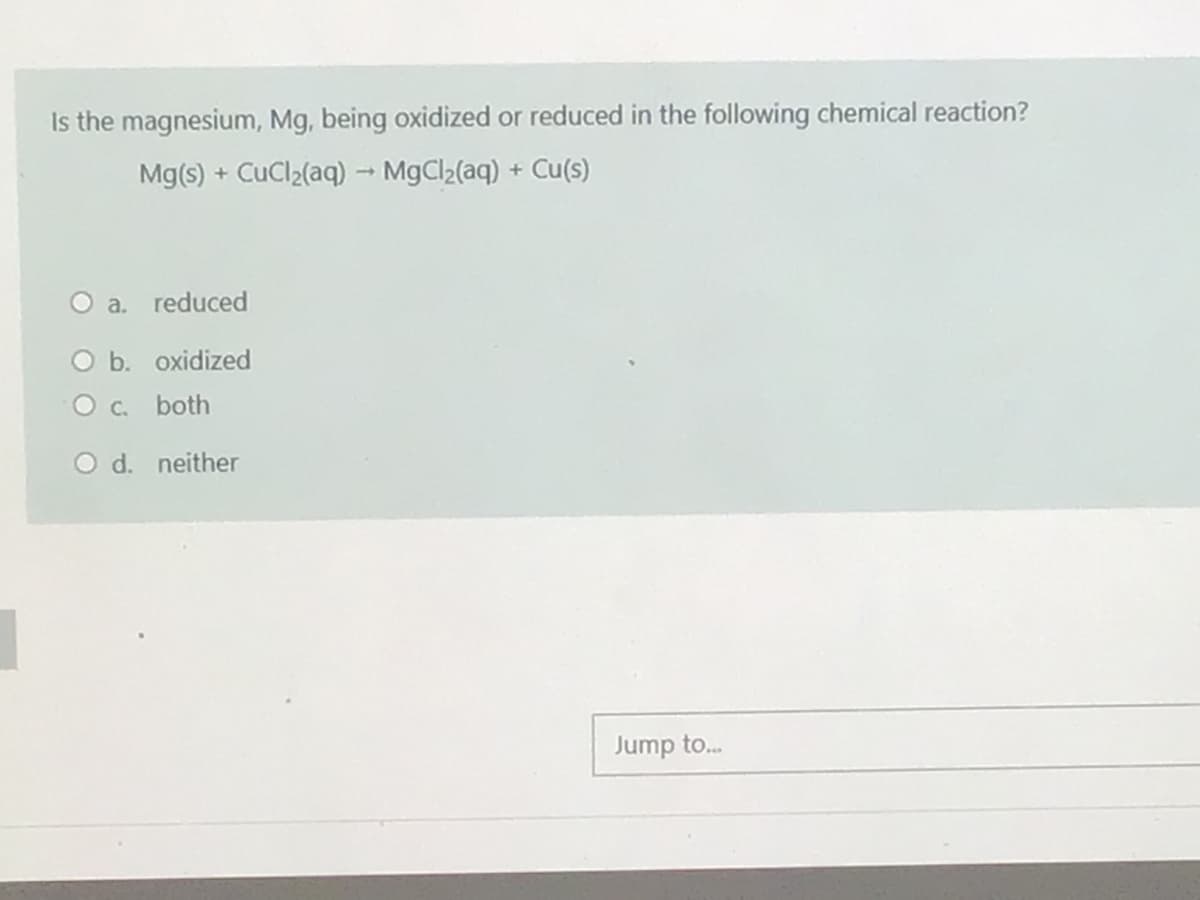 Is the magnesium, Mg, being oxidized or reduced in the following chemical reaction?
Mg(s) + CuCl2(aq) → MgCl2(aq) + Cu(s)
O a. reduced
O b. oxidized
O c. both
neither
Jump to.
