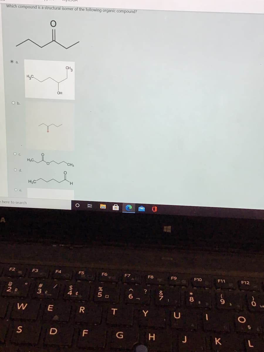 Which compound is a structural isomer of the following organic compound?
O a
CH3
OH
Ob.
H.C
CH3
Od.
H3C
Oe.
e here to search
A
F2
F3
F4
ES
F6
F7
F8
F9
F10
F11
F12
#3
2$
2 a
3 £
&
T
Y
S D F
H J KL
立
