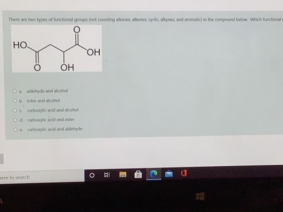 There are two types of functional groups (not counting alkanes, alkenes, cyclic, alkynes, and aromatic) in the compound below. Which functional
HO
HO
ОН
O a. aldehyde and alcohol
Ob. ester and alcohol
Oc carboxylic acid and alcohol
O d. carboxylic acid and ester
O e. carboxylic acid and aldehyde
nere to search
