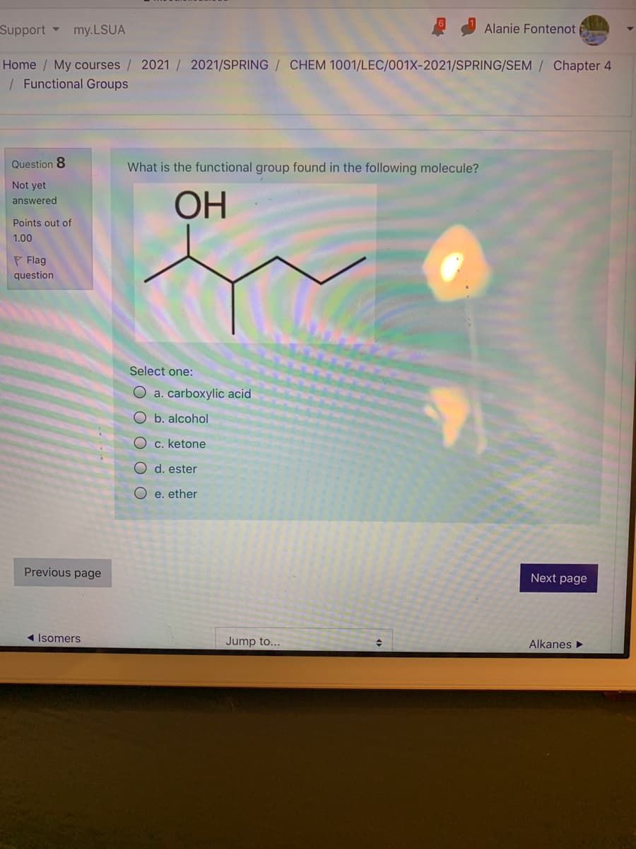 Support my.LSUA
Alanie Fontenot
Home / My courses / 2021 / 2021/SPRING / CHEM 1001/LEC/001X-2021/SPRING/SEM / Chapter 4
| Functional Groups
Question 8
What is the functional group found in the following molecule?
Not yet
ОН
answered
Points out of
1.00
P Flag
question
Select one:
O a. carboxylic acid
O b. alcohol
O c. ketone
O d. ester
O e. ether
Previous page
Next page
1 Isomers
Jump to...
Alkanes
