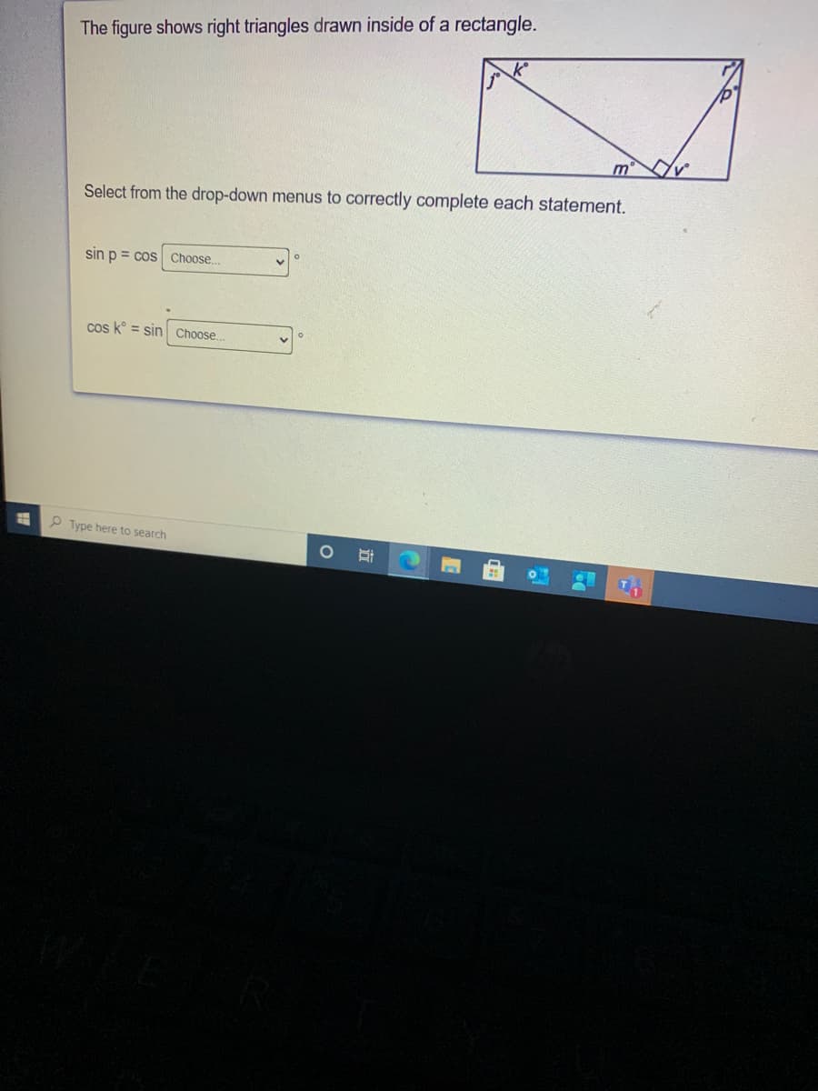 The figure shows right triangles drawn inside of a rectangle.
m
Select from the drop-down menus to correctly complete each statement.
sin p = cos Choose..
cos k° = sin Choose.
P Type here to search
