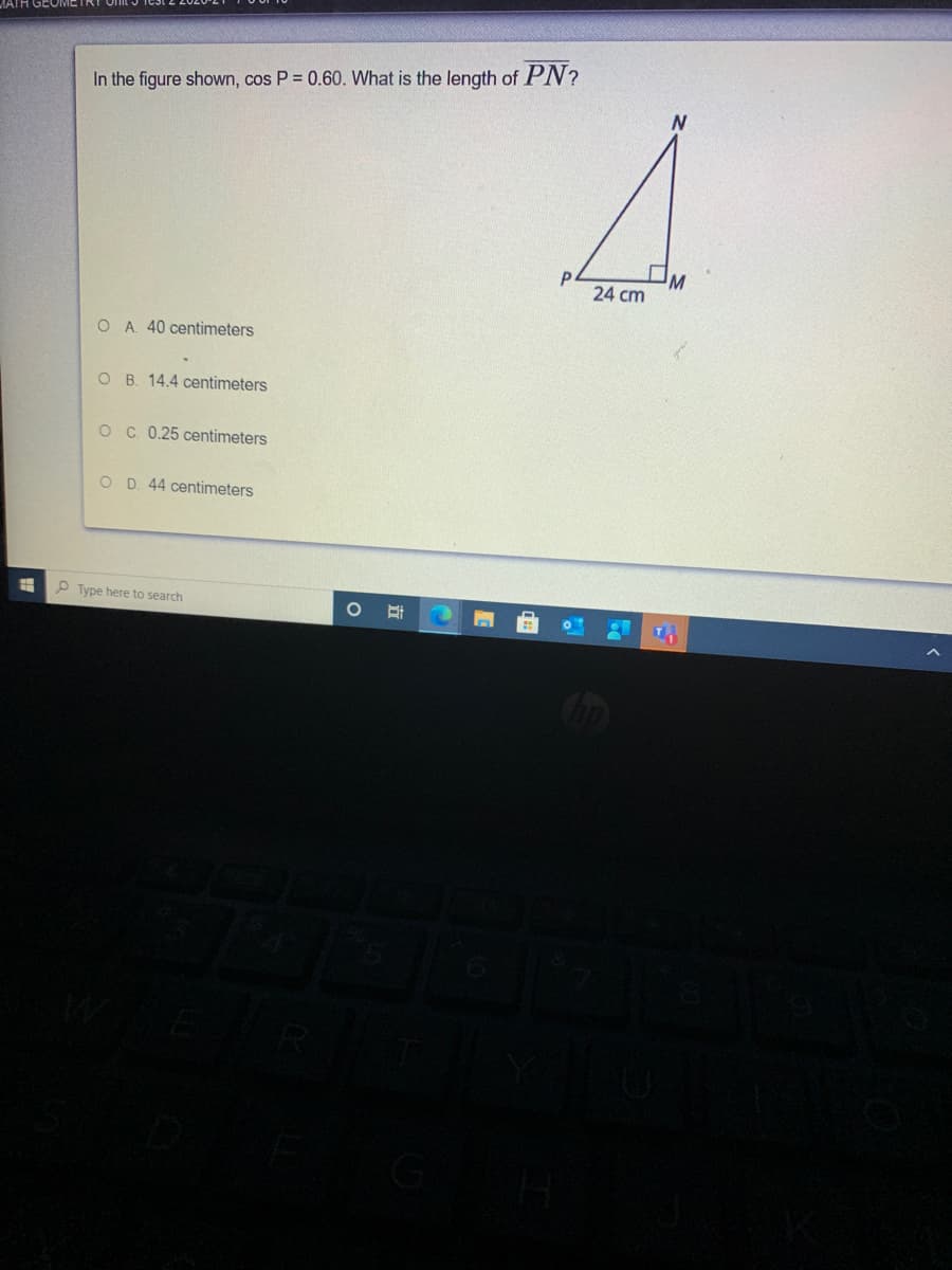 In the figure shown, cos P = 0.60. What is the length of PN?
M
P
24 cm
O A 40 centimeters
O B. 14.4 centimeters
O C. 0.25 centimeters
O D. 44 centimeters
P Type here to search
