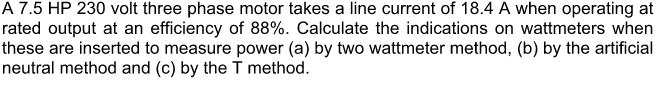 A 7.5 HP 230 volt three phase motor takes a line current of 18.4 A when operating at
rated output at an efficiency of 88%. Calculate the indications on wattmeters when
these are inserted to measure power (a) by two wattmeter method, (b) by the artificial
neutral method and (c) by the T method.
