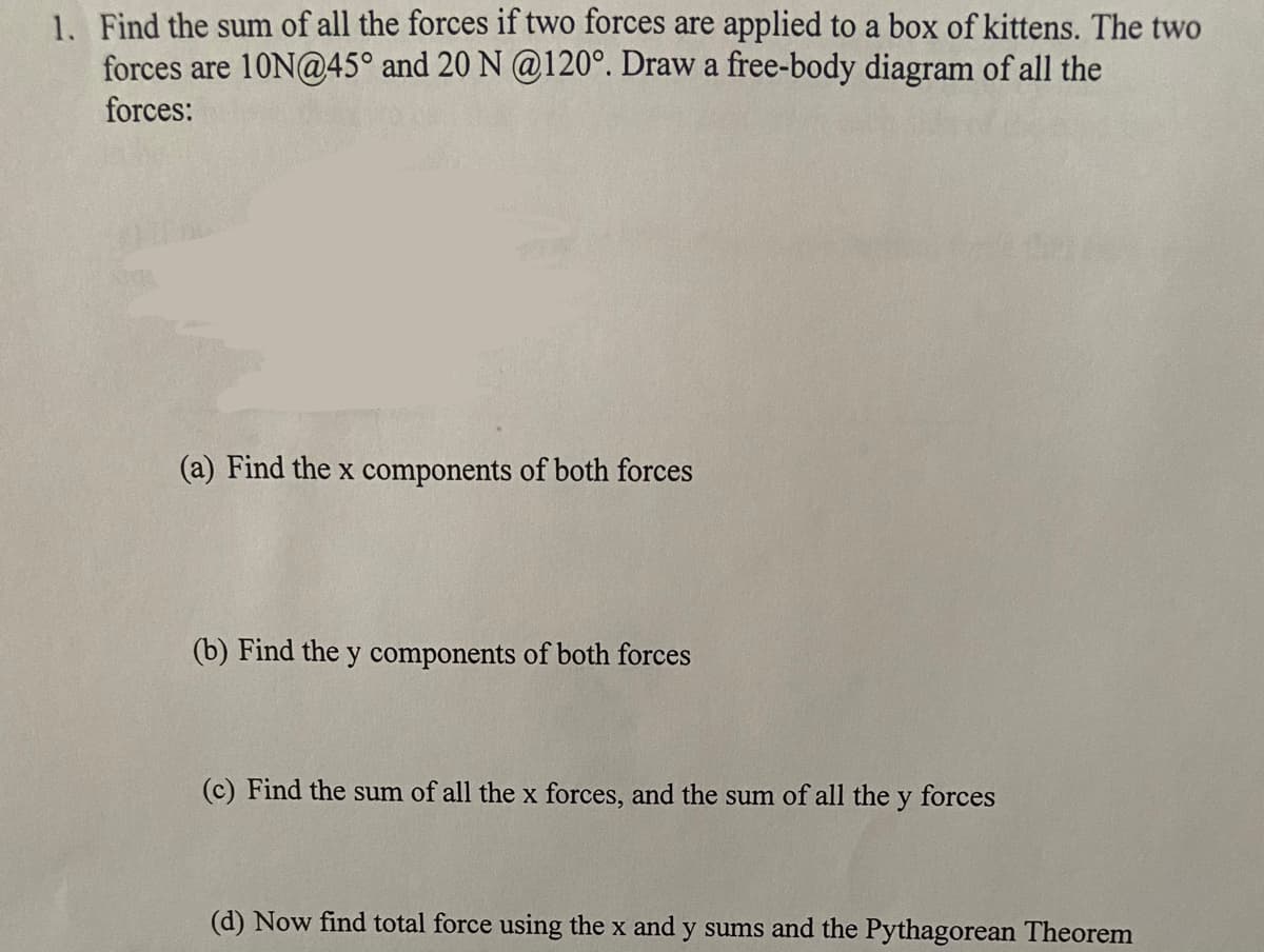 1. Find the sum of all the forces if two forces are applied to a box of kittens. The two
forces are 10N@45° and 20 N @120°. Draw a free-body diagram of all the
forces:
(a) Find the x components of both forces
(b) Find the y components of both forces
(c) Find the sum of all the x forces, and the sum of all the y forces
(d) Now find total force using the x and y sums and the Pythagorean Theorem
