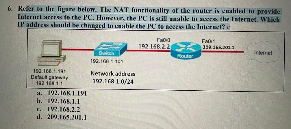 6. Refer to the figure below. The NAT functionality of the router is enabled to provide
Internet access to the PC. However, the PC is still unable to access the Internet. Which
IP address should be changed to enable the PC to access the Internet? c
Fa0/0
Fa0/1
209.165.201.1
192.168.2.2
Switch
Internet
Router
192.168.1.101
192.168.1.191
Default gateway
192.168.1.1
Network address
192.168.1.0/24
а. 192.168.1.191
b. 192.168.1.1
с. 192.168.2.2
d. 209.165.201.1
