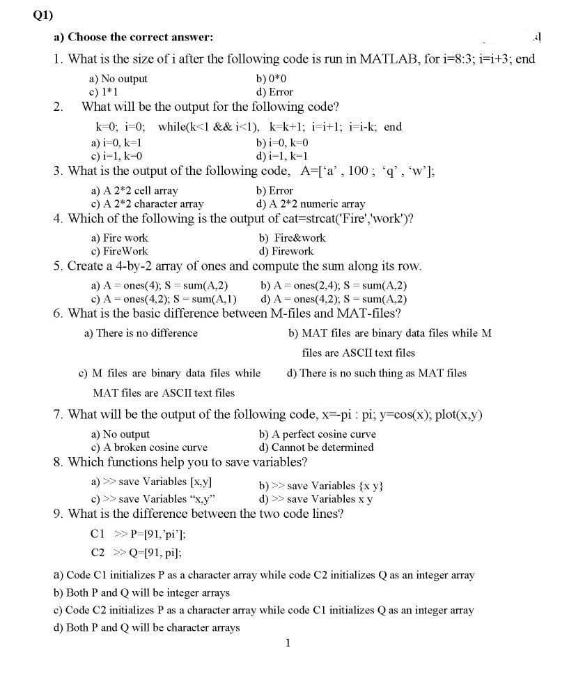 Q1)
a) Choose the correct answer:
1. What is the size of i after the following code is run in MATLAB, for i=8:3; i=i+3; end
a) No output
c) 1*1
What will be the output for the following code?
b) 0*0
d) Error
2.
k=0; i=0; while(k<1 && i<1), k=k+1; i-i+1; i=i-k; end
b)i-0, k=0
d) i=1, k=1
3. What is the output of the following code, A=['a', 100; 'q', w']:
a) i=0, k-1
c) i=1, k=0
a) A 2*2 cell array
c) A 2*2 character array
b) Error
d) A 2*2 numeric array
4. Which of the following is the output of cat=strcat('Fire','work')?
a) Fire work
c) FireWork
b) Fire&work
d) Firework
5. Create a 4-by-2 array of ones and compute the sum along its row.
b) A = ones(2,4); S = sum(A,2)
d) A = ones(4,2); S = sum(A,2)
6. What is the basic difference between M-files and MAT-files?
a) A = ones(4); S = sum(A,2)
c) A = ones(4,2); S = sum(A,1)
a) There is no difference
b) MAT files are binary data files while M
files are ASCII text files
c) M files are binary data files while
d) There is no such thing as MAT files
MAT files are ASCII text files
7. What will be the output of the following code, x-pi : pi; y=cos(x); plot(x,y)
a) No output
c) A broken cosine curve
b) A perfect cosine curve
d) Cannot be determined
8. Which functions help you to save variables?
a) >> save Variables [x,y]
b) >> save Variables {x y}
d) >> save Variables x y
9. What is the difference between the two code lines?
c) >> save Variables "x.y"
Ci > P=[91,'pi']:
C2 >Q-[91, pi]:
a) Code Cl initializes P as a character array while code C2 initializes Q as an integer array
b) Both P and Q will be integer arrays
c) Code C2 initializes P as a character array while code C1 initializes Q as an integer array
d) Both P and Q will be character arrays
1
