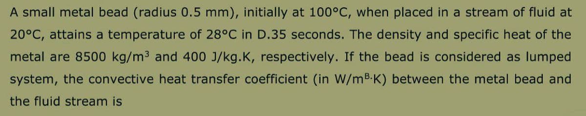 A small metal bead (radius 0.5 mm), initially at 100°C, when placed in a stream of fluid at
20°C, attains a temperature of 28°C in D.35 seconds. The density and specific heat of the
metal are 8500 kg/m3 and 400 J/kg.K, respectively. If the bead is considered as lumped
system, the convective heat transfer coefficient (in W/mB.K) between the metal bead and
the fluid stream is
