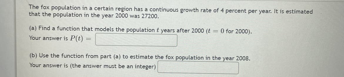 The fox population in a certain region has a continuous growth rate of 4 percent per year. It is estimated
that the population in the year 2000 was 27200.
(a) Find a function that models the population t years after 2000 (t = 0 for 2000).
Your answer is P(t):
=
(b) Use the function from part (a) to estimate the fox population in the year 2008.
Your answer is (the answer must be an integer)