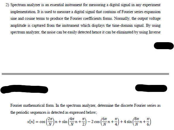 2) Spectrum analyzer is an essential instrument for measuring a digital signal in any experiment
implementation. It is used to measure a digital signal that contains of Fourier series expansion
sine and cosine terms to produce the Fourier coefficients foms. Normally, the output voltage
amplitude is captured from the instrument which displays the time-domain signal. By using
spectrum analyzer, the noise can be easily detected hence it can be eliminated by using Inverse
Fourier mathematical form. In the spectrum analyzer, determine the discrete Fourier series as
the periodic sequences is detected as expressed below;
2m
n+ sin
(6n
x[n] = cos
n+-
2 cos
-n+
+ 4 sin

