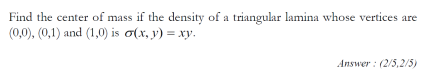 Find the center of mass if the density of a triangular lamina whose vertices are
(0,0), (0,1) and (1,0) is o(x, y) = xy.
Answer : (2/5,2/5)
