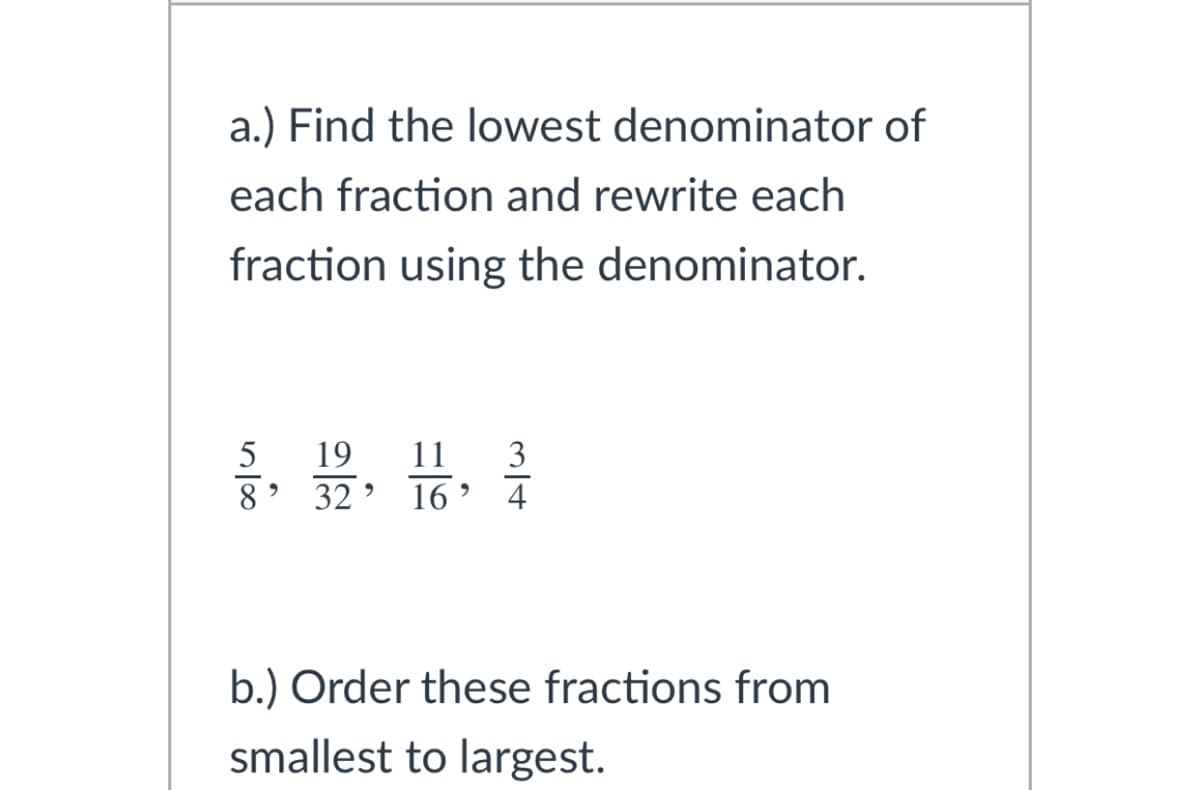 a.) Find the lowest denominator of
each fraction and rewrite each
fraction using the denominator.
11
8' 32’ 16' 4
5
19
3
b.) Order these fractions from
smallest to largest.
