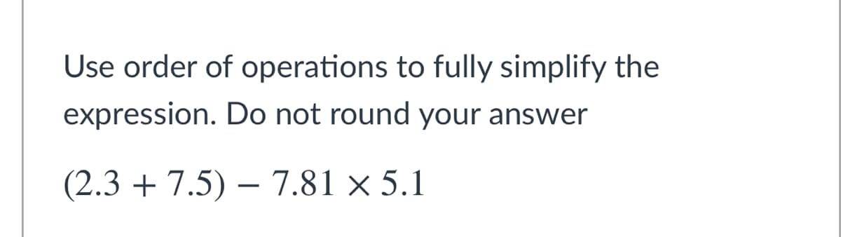 Use order of operations to fully simplify the
expression. Do not round your answer
(2.3 + 7.5) – 7.81 × 5.1
