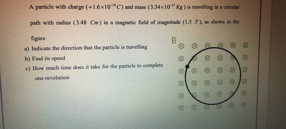 A particle with charge (+1.6 x10"C) and mass (3.34x10" Kg) is travelling in a circular
-19
path with radius (3.48 Cm) in a magnetic field of magnitude (1.5 T), as shown in the
figure
B
a) Indicate the direction that the particle is travelling
b) Find its speed
c) How much time does it take for the particle to complete
one revolution
8)
8)
8)
(8)
