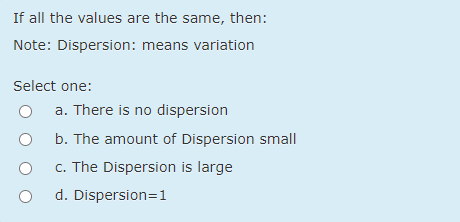 If all the values are the same, then:
Note: Dispersion: means variation
Select one:
a. There is no dispersion
b. The amount of Dispersion small
c. The Dispersion is large
d. Dispersion=1
