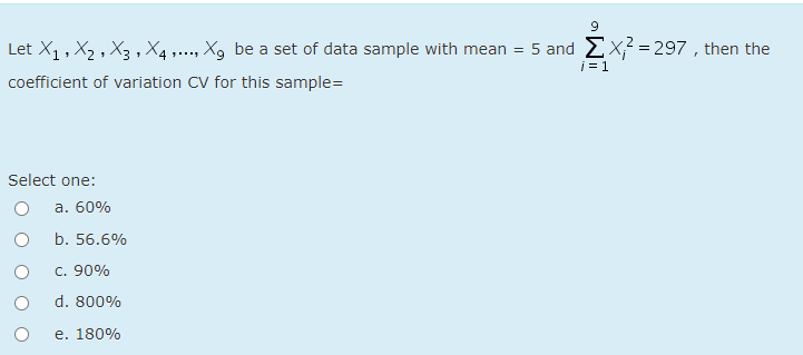 Let X, , X2 , X3 , X4 1..., Xg be a set of data sample with mean = 5 and Ex² = 297 , then the
i = 1
coefficient of variation CV for this sample=
Select one:
а. 60%
b. 56.6%
c. 90%
d. 800%
e. 180%
