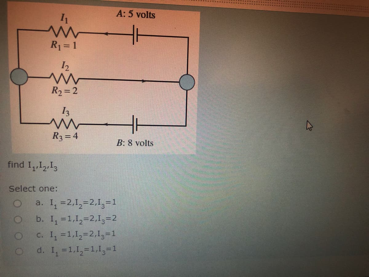 A: 5 volts
R1 = 1
I2
R2=2
I3
R3 = 4
B: 8 volts
find I,I2,13
Select one:
a. I, =2,1,=2,1,=1
b. I, =1,1,=2,1,=2
c. I, =1,1,=2,1,=1
d. I, =1,1,=1,1,=1
