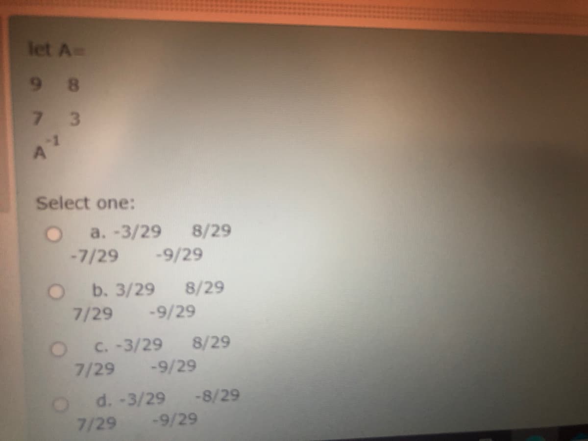 let A=
9 8
7.
3.
Select one:
a. -3/29 8/29
-7/29 -9/29
b. 3/29 8/29
7/29 -9/29
C. -3/29 8/29
7/29 -9/29
d. -3/29 -8/29
7/29 -9/29
