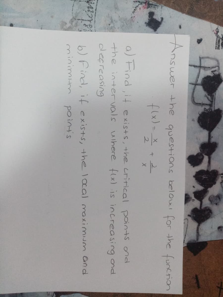 Answer
the questions belowi for the funcrion
flx)=
2.
a) Find, it exists, the critical points ond
the inte vals where flx) is increasing ond
decreasing
6) Find, if exists, the lcal maximium and
minimum point's
