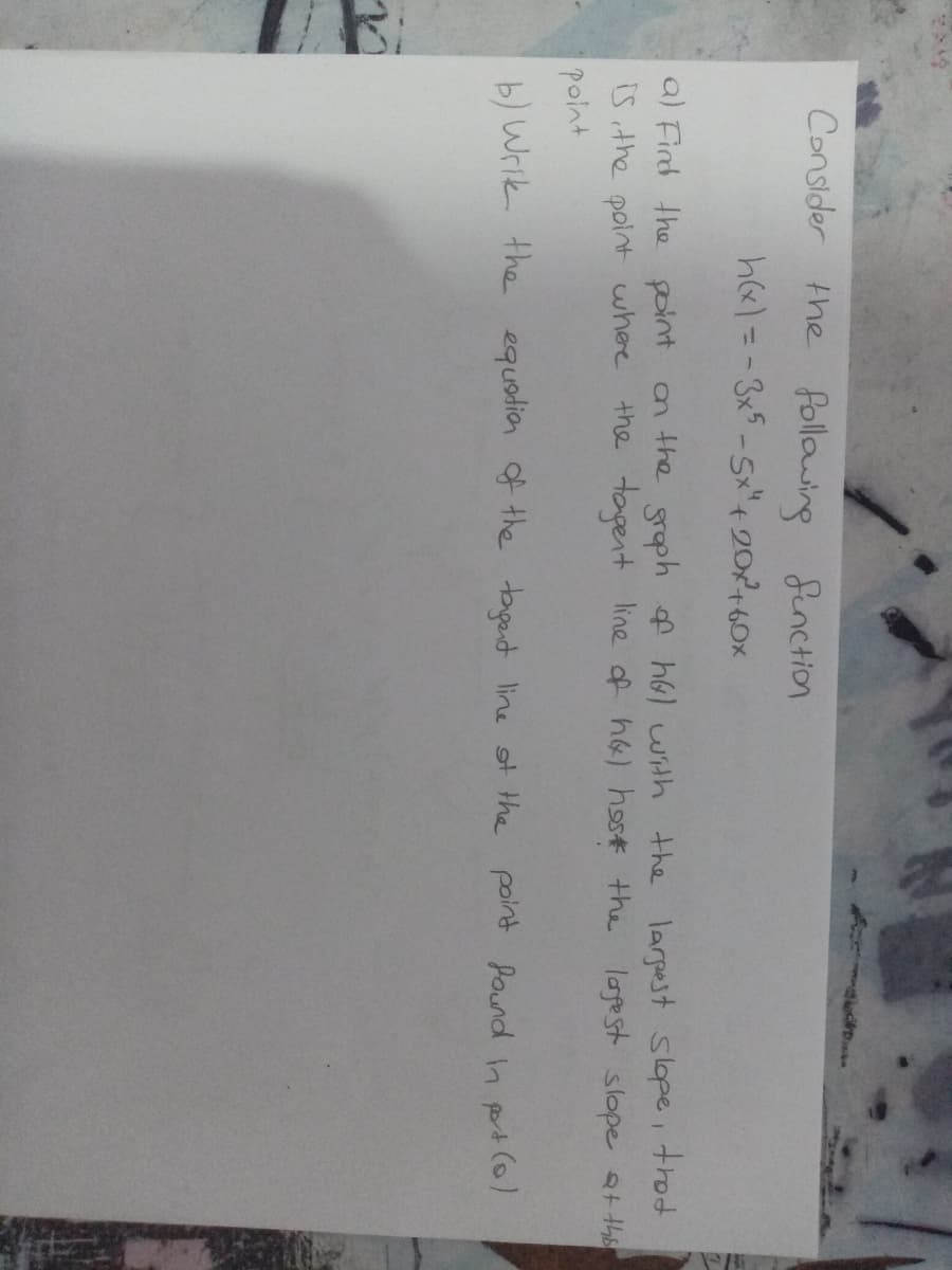 Consider the following
Senction
h&)=-3x5-5x"4 202160x
a) Find the point an the groph f h6l with the larpest slope, trod
iS ithe point where the tapent line of h&) host the logest slope the
point
b) Wrik the equodion of the taget line ot the point found inpt(o)
