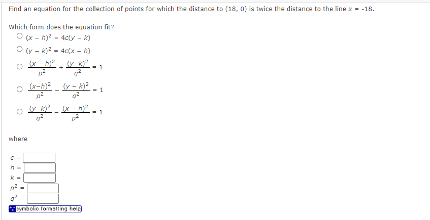 Find an equation for the collection of points for which the distance to (18, 0) is twice the distance to the line x = -18.
Which form does the equation fit?
O (x - h)? = 4c(y – k)
O (y - k)2 = 4c(x – h)
o x - h)2 . (y-k)²
= 1
p2
q?
(x-h)2 _ (y - k)²
= 1
p?
q2
(x - h)?
q2
p2
(y-k)?
= 1
where
C =
h =
k =
p2
%3D
symbolic formatting help)
