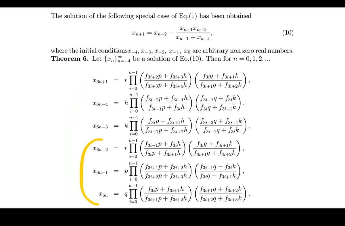 The solution of the following special case of Eq.(1) has been obtained
Xn-1Xn-2
Xn+1 = Xn-2
(10)
Xn-1+ Xn-4
where the initial conditionsc –4, x-3, x-2, x–1, xo are arbitrary non zero real numbers.
Theorem 6. Let {xn}-4 be a solution of Eq.(10). Then for n = 0,1, 2, ...
n-1
( f3i+2P + f3i+3h`
II
f3i+3P+ f3i+4h,
f3iq + f3i+1k
f3i+1q + f3i+2k /
X6n+1
i=0
n-1
(f3i-2P + f3i-1h
hII
f3i-1p + f3ih
(f3i-19 + f3;k`
X6n-4
f3:9 + f3i+1k,
i=0
n-1
fsiP + fsi+1h (fsi-29 + fzi–1k`
kII
f3i+1P+ f3i+2h,
X6n-3
f3i-19 + fzik
i=0
n-1
fzi-1P+ f3ih
Faip+ fa+ih) \ Fsi+19 + fai+2k,
f3:4 + f3i+1k
П
X6n-2
%3D
i=0
п-1
(f3i+1p+ f3i+2h
PII
f3i+2p+ f3i+3h,
fai-19 – faik
f3iq – fai+1k,
X6n-1
i=0
fsip + fai+1h
f3i+1P+ f3i+2h ,
n-1
П
fai+19+ f3i+2k`
(f3i+29 + f3i+3k )
X6n
i=0
