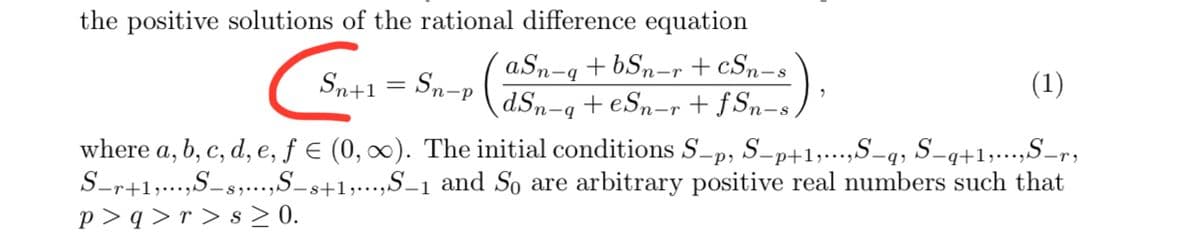 the positive solutions of the rational difference equation
aSn-q + bSn-r + cSn-s
dSn-q+ eSn-r + f Sn-s ,
(1)
Sn+1 = Sn-p
where a, b, c, d, e, ƒ € (0, ∞). The initial conditions S-p, S-p+1,...,S-q, S-q+1,...,S-r,
S-r+1,...,S-s,..,S_s+1,..,S_1 and So are arbitrary positive real numbers such that
p > q > r > s > 0.
+b-
