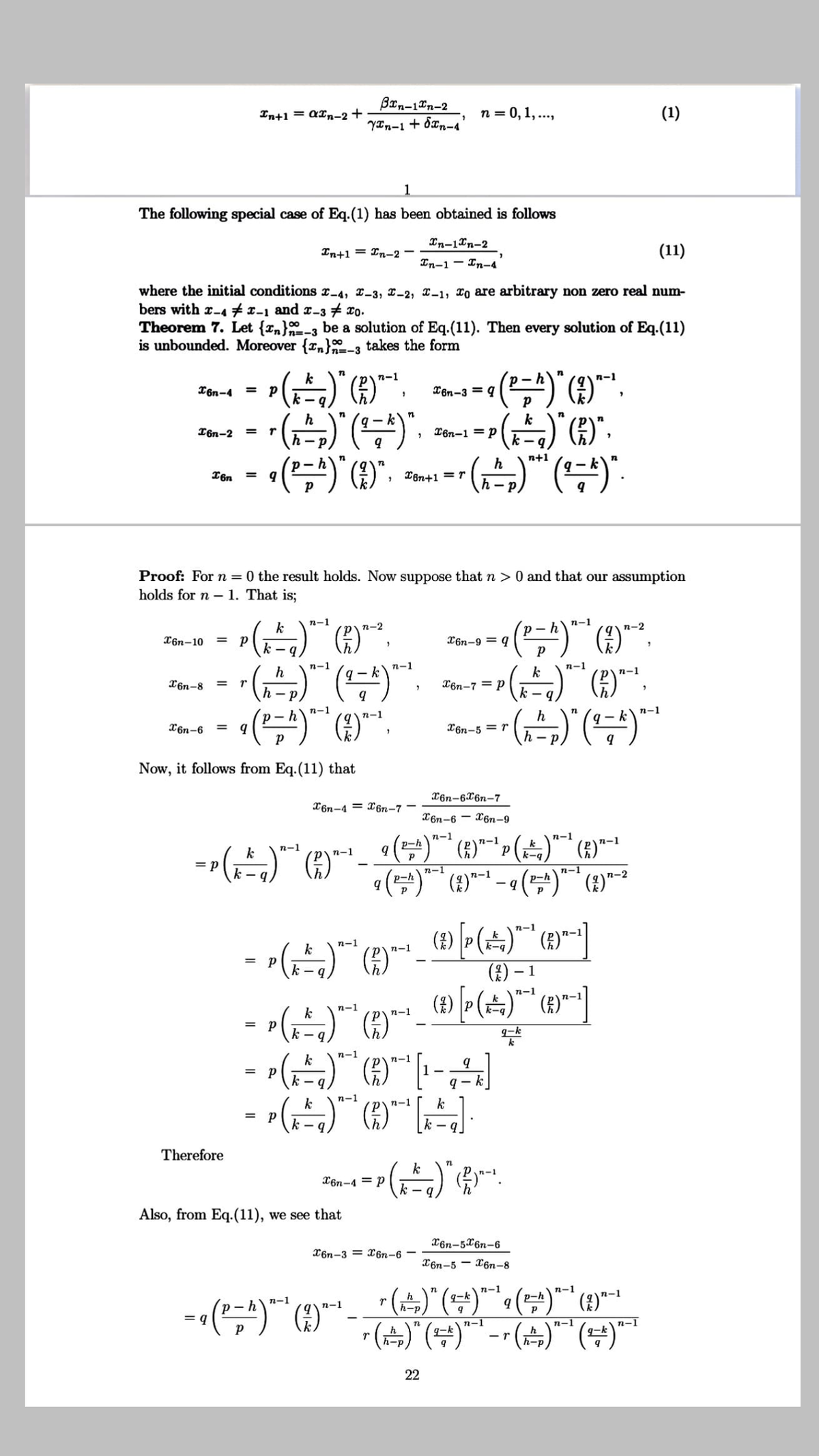 Brn-10n-2
YIn-1 + 8xn-4
In+1 = aIn-2 +
n = 0, 1,.,
(1)
1.
The following special case of Eq.(1) has been obtained is follows
Tn-1Xn-2
In+1 = In-2 -
(11)
In-1 - In-4
where the initial conditions r4, 2-3, 2-2, x-1, To are arbitrary non zero real num-
bers with r-A #1-1 and r-3 7 xo.
Theorem 7. Let {In}-3 be a solution of Eq.(11). Then every solution of Eq.(11)
is unbounded. Moreover {r,}-3 takes the form
100
k
n-1
T6n-4 =
X6n-3 = q
h
k
I6n-2
T6n-1 = P
%3D
k –
n+1
h
X8n+1 =r
%3D
- .
Proof: Forn=0 the result holds. Now suppose that
holds for n – 1. That is;
> 0 and that our assumption
n-1
k
n-2
p~hn-1
n-2
T6n-10
= p
X6n-9 = q
n-1
n-1
n-1
h
q- k
k
n-1
X6n-8
X6n-7 = P
n-1
n-1
n-1
h
X6n-6
= q
X6n-5 = r
h - p
Now, it follows from Eq.(11) that
X6n-6X6n-7
X6n-4 = X6n-7
X6n-6
X6n-9
n-1
n-1
n-1
n-1
n-1
n-1
k-q
= p
n-1
п-1
p-h
P-h
n-1
k
п-1
k-q
п-1
= p
(1)
- g
- 1
n-1
k
n-1
k-q
n-1
р
k -
%3D
g-k
k
n-1
k
n-1
%3D
q - k
n-1
k
n-1
k
Therefore
k
X6n-4 = P
k -
Also, from Eq.(11), we see that
X6n-5X6n-6
X6n-3 = X6n-6 -
X6n-5 - X6n-8
r(속)" (남)"
"(뉴)"(무)"-" (속)""(부)"
n
n-1
п-1
h
g-k
p-h
n-1
п-1
п-1
h-p
= a
n-1
g-k
n-1
n-1
h
h-p
22
