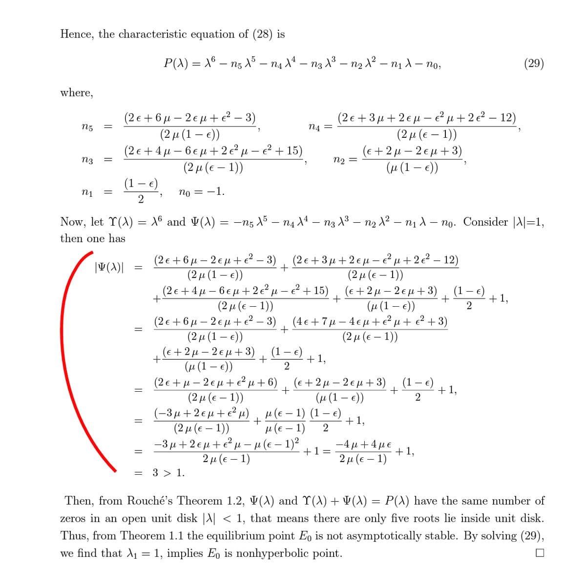 Hence, the characteristic equation of (28) is
P(A) = X° – ng X* – na X* – n3 X³ – n2 1² – n1 1 – no,
(29)
-
where,
(2ε+6μ-2εμ + -3)
(2μ (1 - e)
(2ε+4μ =6εμ# 2 μ- 2+ 15 )
(2μ (ε-1) )
(2ε+3μ+2 εμ- έμ+ 222-12)
n5
n4 =
(2μ (ε - 1) )
(ε+2μ-2εμ + 3)
n2 =
n3
(µ (1 – )
(1 – e)
n1
no = -1.
Now, let T(A) = 16 and V(A) = -nz 15 – n4 X4 – n3 13 – n2 X? – nị 1 – no. Consider |A|=1,
then one has
(2ε+6μ-2 εμ # ε- 3)
(2 μ (1-)
(2ε+ 3μ + 2 εμ - ε?μ + 22-12 )
(2μ (ε - 1)
( E+2μ-2εμ# 3)
(µ (1 – e))
(4ε+7μ-4εμ + ε'μ + 243)
(2μ (ε-1))
(2ε+4μ = 6εμ+ 2 μ - ?+ 15)
+
(1 – €)
+
+ 1,
(2 μ (ε - 1) )
(2ε + 6μ = 2εμ + ε? - 3)
(2μ (1 - ε) )
( ε+2μ-2 εμ+3)
(и (1 — е))
(2ε+μ-2εμ+ μ+6)
(2μ (ε -1) )
2
(1 €)
+ 1,
(e + 2 µ – 2 € µ + 3)
(1
(и (1 — е))
+1,
2
(-3μ +2εμ+' μ) μ (ε-1) (1-e)
+ 1,
(2 μ (ε- 1) )
н (€ — 1)
-3 u +2 € u + e? µ - µ (e – 1)2
-4μ+4με
+ 1,
2 µ (e – 1)
+1=
2μ (ε- 1)
= 3 > 1.
Then, from Rouché's Theorem 1.2, V(A) and Y(A) + ¥(A) = P(X) have the same number of
zeros in an open unit disk |A| < 1, that means there are only five roots lie inside unit disk.
Thus, from Theorem 1.1 the equilibrium point Eo is not asymptotically stable. By solving (29),
we find that A1 = 1, implies Eo is nonhyperbolic point.
