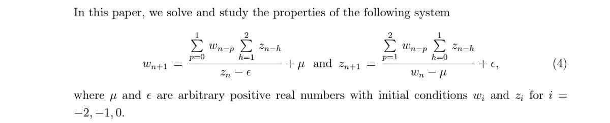 In this paper, we solve and study the properties of the following system
E Wn-p
Wn-P
> zn-h
Zn-h
h=0
p=1
+ €,
(4)
p=0
h=1
+µ and zn+1
Wn+1
Wn - H
Zn - €
where u and e are arbitrary positive real numbers with initial conditions w; and z; for i =
-2, –1,0.
