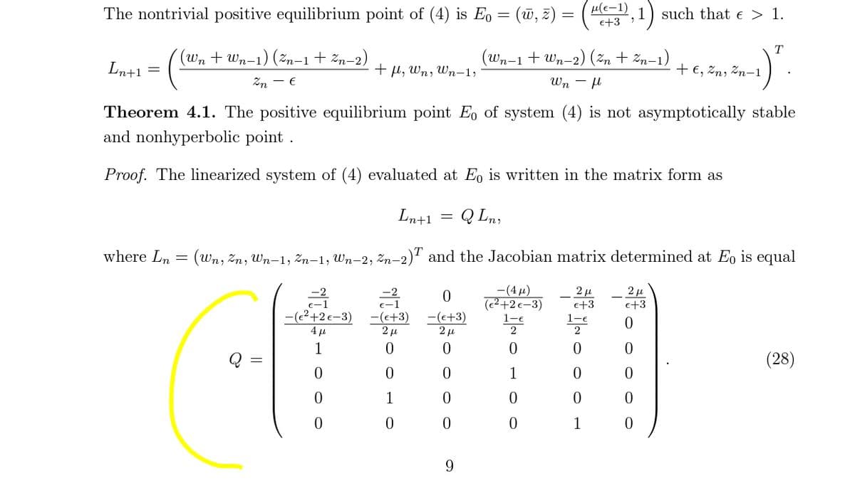 The nontrivial positive equilibrium point of (4) is Eo = (w, z) = ( ,1) such that e > 1.
e+3
T
(wn + Wn-1) (žn-1+ žn-2)
(Wn-1 + Wn-2) (2, + 2m–1)
Ln+1
+ l, Wn, Wn-1,
+ €, Zn, Zn-1
Zn - €
Wn - l
Theorem 4.1. The positive equilibrium point E, of system (4) is not asymptotically stable
and nonhyperbolic point .
Proof. The linearized system of (4) evaluated at Eo is written in the matrix form as
Ln+1
Q Ln,
where Ln
(Wn, Zn, Wn-1, Zn–1, Wn-2, žn–2)' and the Jacobian matrix determined at Eo is equal
-2
E-1
-(4µ)
(e²+2 e-3)
2 µ
e+3
e+3
-(²+2e-3)
4 µ
-(e+3)
2 u
-(c+3)
2 u
1-e
2
(28)
1
1
1
9.
- O O o
