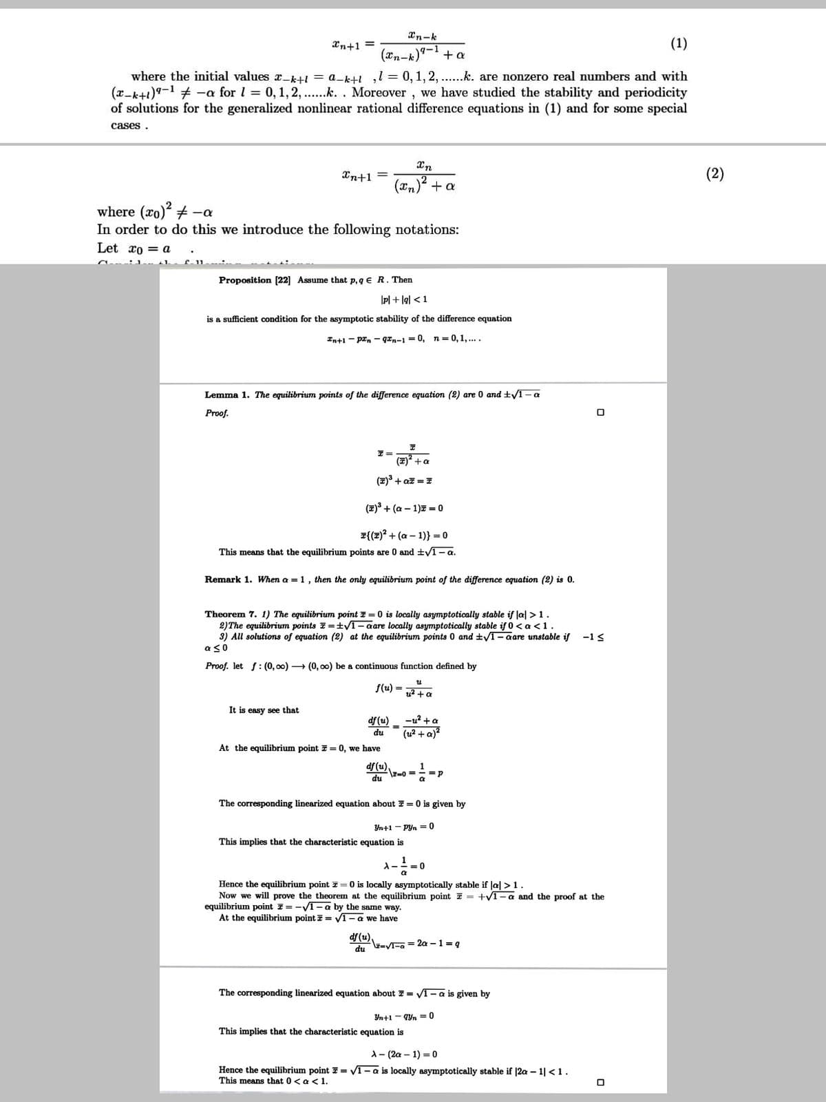 Xn-k
Xn+1 =
(1)
(2n-k)'
+ a
where the initial values x_k+1 = a-k+! ,l = 0,1, 2, ...k. are nonzero real numbers and with
(x-k+1)9-1 # -a for l = 0,1,2, ..k. . Moreover , we have studied the stability and periodicity
of solutions for the generalized nonlinear rational difference equations in (1) and for some special
cases .
Xn+1
(2)
(xn)? + a
where (xo) + -a
In order to do this we introduce the following notations:
Let xo = a
Proposition [22] Assume that p, q € R. Then
\p| + lgl < 1
is a sufficient condition for the asymptotic stability of the difference equation
In+1 - prn - qan-1 = 0, n= 0,1,....
Lemma 1. The equilibrium points of the difference equation (2) are 0 and t/1-a
Proof.
(7) +a
(2)3 + az = T
(2) + (a – 1)7 = 0
퍼((1)2 + (a - 1)} =D0
This means that the equilibrium points are 0 and ±V1- a.
Remark 1. When a = 1, then the only equilibrium point of the difference equation (2) is 0.
Theorem 7. 1) The equilibrium point E = 0 is locally asymptotically stable if lal >1.
2)The equilibrium points E=±V1– aare locally asymptotically stable if 0 < a <1.
3) All solutions of equation (2) at the equilibrium points 0 and ±T– aare unstable if
a so
-1<
Proof. let f: (0, 00) → (0, oo) be a continuous function defined by
f(u) =
u? + a
It is easy see that
df (u)
(u? + a)?
-u? +a
%3D
du
At the equilibrium point 7 = 0, we have
df (u)
\z=0 == =p
du
1
The corresponding linearized equation about 7 = 0 is given by
Yn+1 - Pyn = 0
This implies that the characteristic equation is
Hence the equilibrium point 7= 0 is locally asymptotically stable if la| >1.
Now we will prove the theorem at the equilibrium point z = +y1-a and the proof at the
equilibrium point 7= -V1- a by the same way.
At the equilibrium point i = V1-a we have
df (u),
du E-V-a = 2a – 1 = g
The corresponding linearized equation about 7 = VT- a is given by
Yn+1 - qYn = 0
This implies that the characteristic equation is
А — (2а — 1) 3 0
Hence the equilibrium point 7 = v1- a is locally asymptotically stable if |2a – 1| <1.
This means that 0< a < 1.
