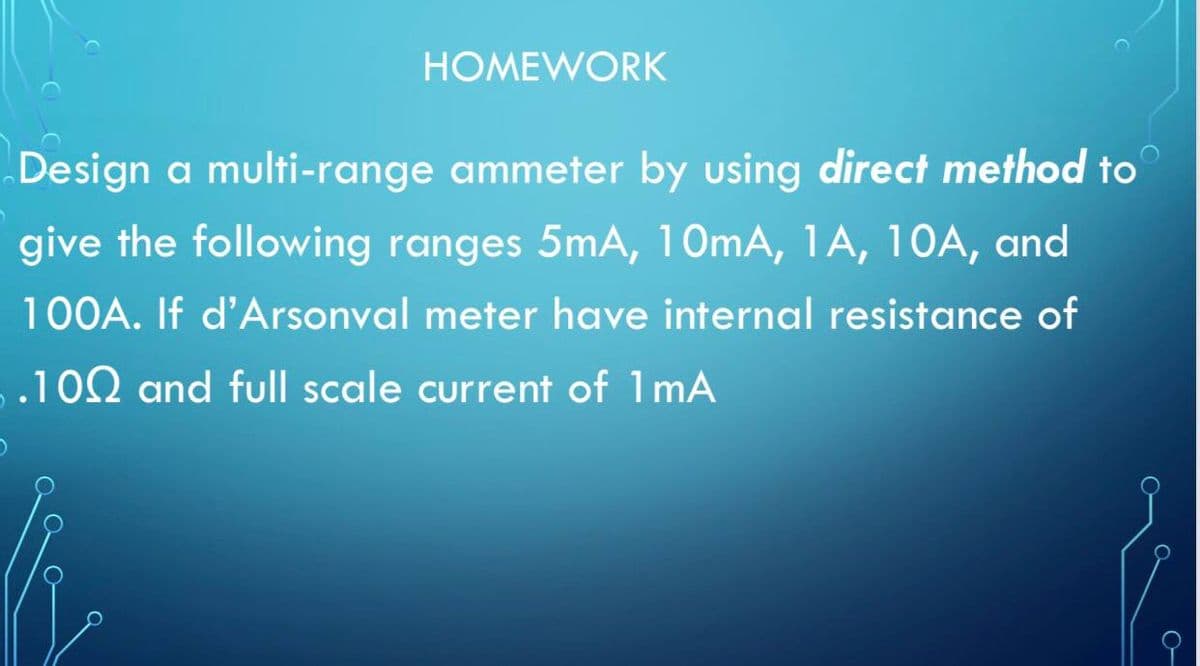 HOMEWORK
Design a multi-range ammeter by using direct method to
give the following ranges 5mA, 10mA, 1A, 10A, and
100A. If d'Arsonval meter have internal resistance of
.100 and full scale current of 1mA
