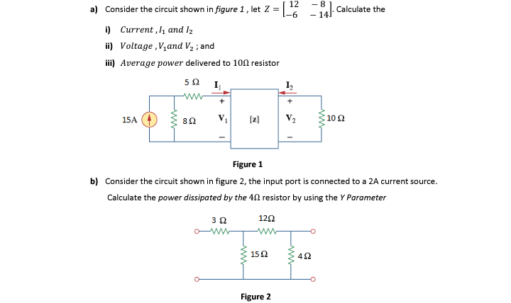 12
- 8
a) Consider the circuit shown in figure 1, let Z =
-6-
14. Calculate the
i) Current ,l and I2
ii) Voltage ,V,and V2 ; and
ii) Average power delivered to 10n resistor
I
ww
+
+
15A
[z]
10 2
Figure 1
b) Consider the circuit shown in figure 2, the input port is connected to a 2A current source.
Calculate the power dissipated by the 40 resistor by using the Y Parameter
122
ww
ww
152
42
Figure 2
