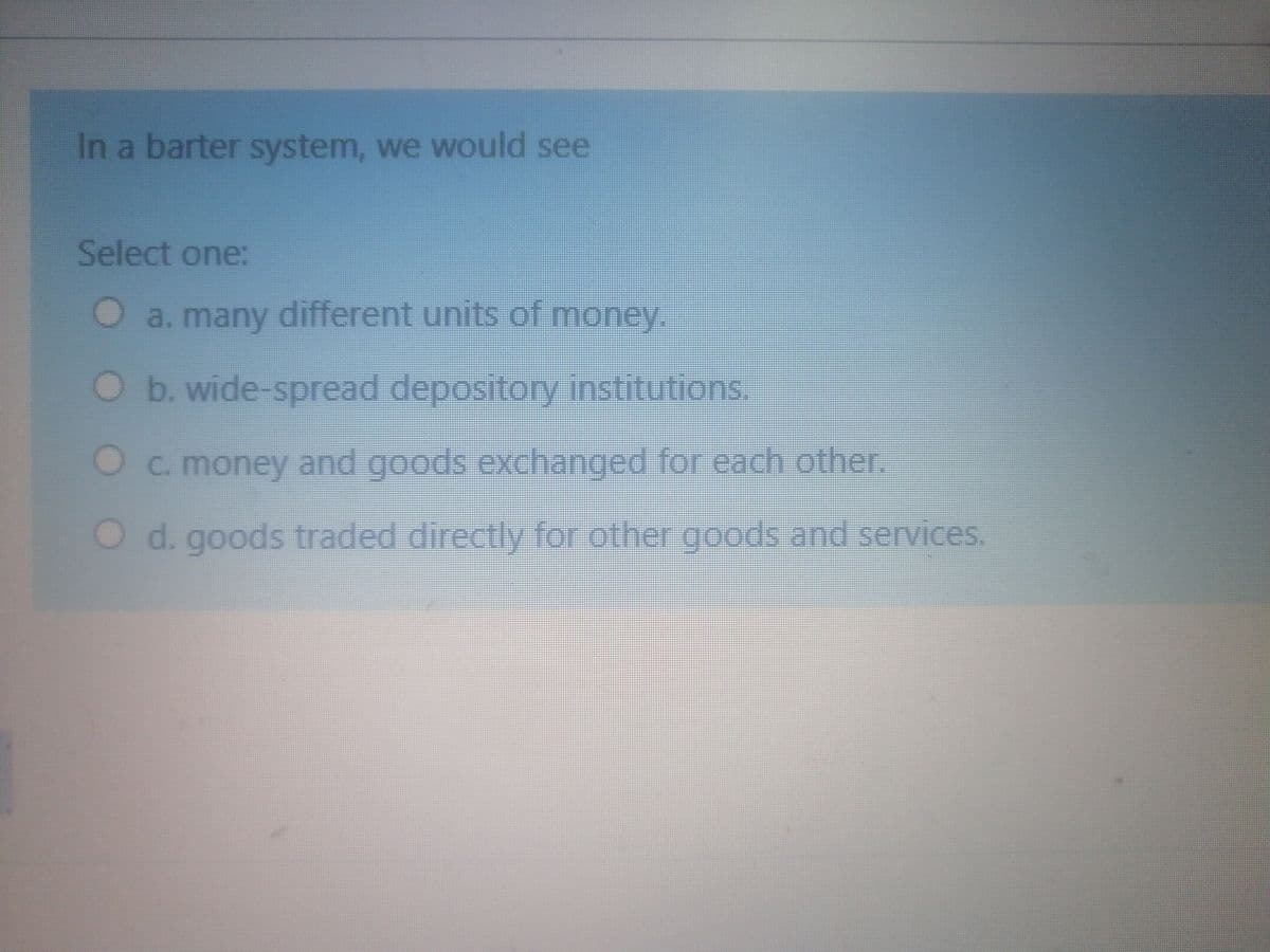 In a barter system, we would see
Select one:
O a. many different units of money.
Ob. wide-spread depository institutions.
Oc. money and goods exchanged for each other.
O d. goods traded directly for other goods and services.
